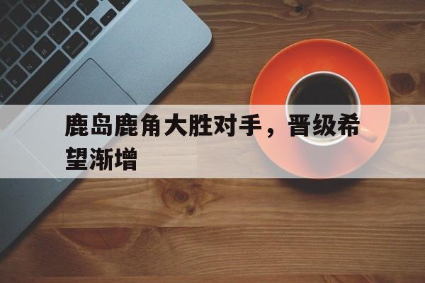 鹿岛鹿角大胜对手，晋级希望渐增的简单介绍