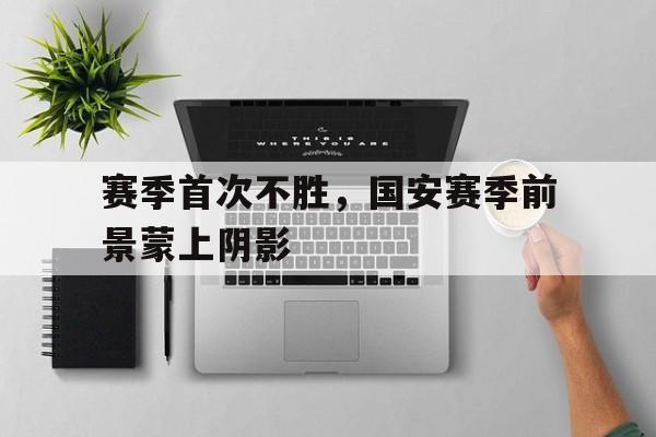 赛季首次不胜，国安赛季前景蒙上阴影的简单介绍