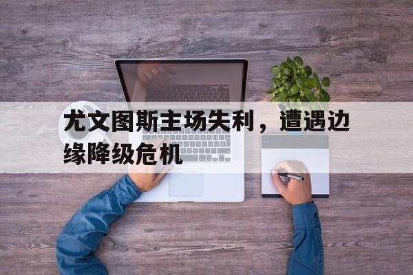 尤文图斯主场失利，遭遇边缘降级危机的简单介绍