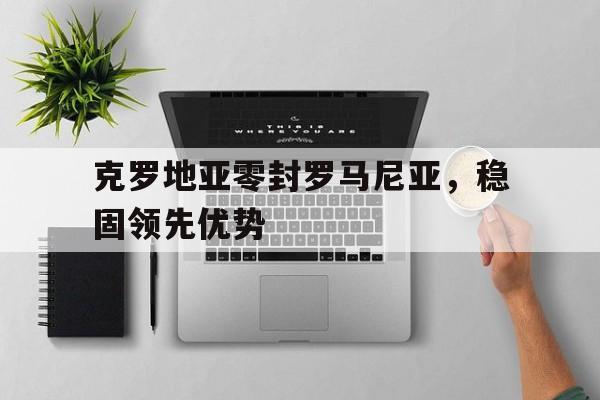 克罗地亚零封罗马尼亚，稳固领先优势的简单介绍
