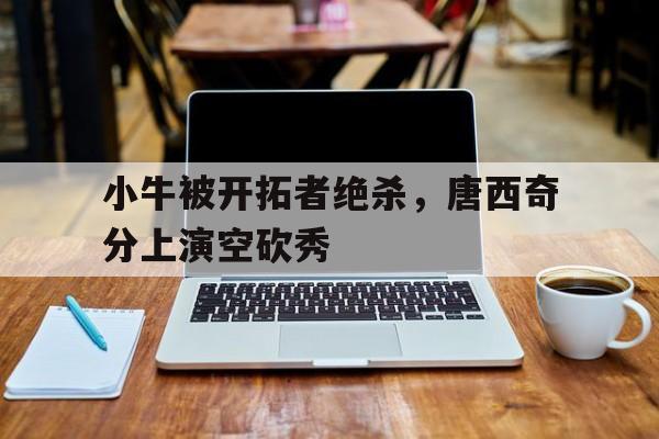 小牛被开拓者绝杀，唐西奇分上演空砍秀的简单介绍