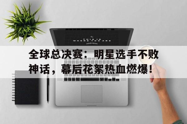 全球总决赛：明星选手不败神话，幕后花絮热血燃爆！