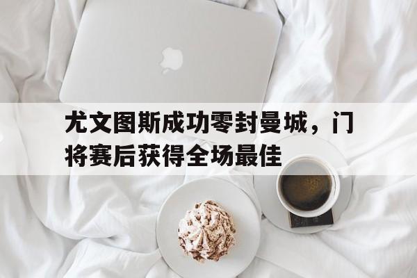 尤文图斯成功零封曼城，门将赛后获得全场最佳尤文图斯 曼城